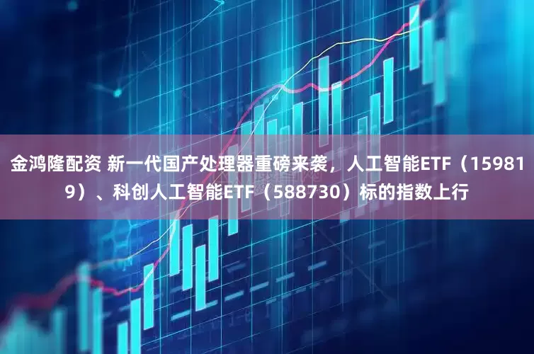 金鸿隆配资 新一代国产处理器重磅来袭，人工智能ETF（159819）、科创人工智能ETF（588730）标的指数上行