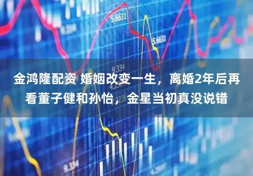 金鸿隆配资 婚姻改变一生，离婚2年后再看董子健和孙怡，金星当初真没说错
