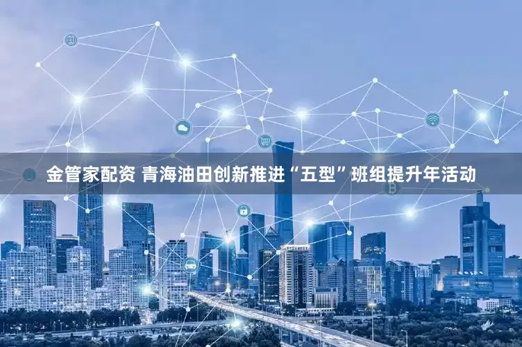 金管家配资 青海油田创新推进“五型”班组提升年活动