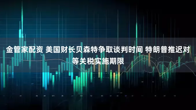 金管家配资 美国财长贝森特争取谈判时间 特朗普推迟对等关税实施期限