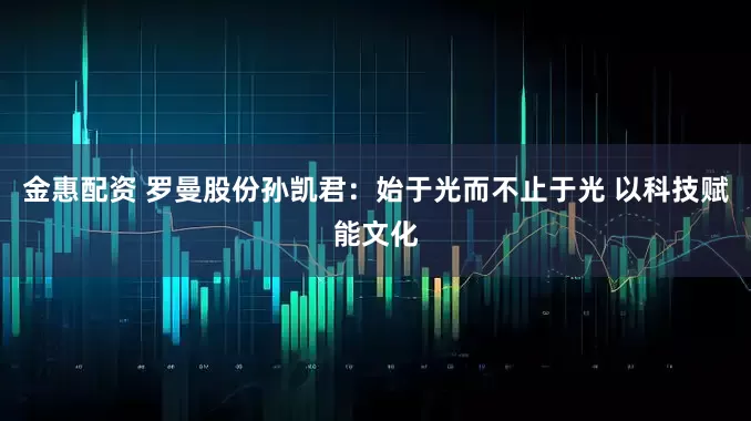 金惠配资 罗曼股份孙凯君：始于光而不止于光 以科技赋能文化