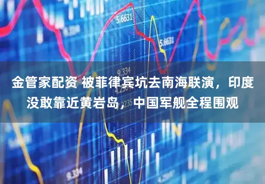 金管家配资 被菲律宾坑去南海联演，印度没敢靠近黄岩岛，中国军舰全程围观