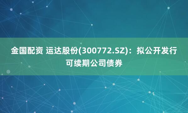 金国配资 运达股份(300772.SZ)：拟公开发行可续期公司债券