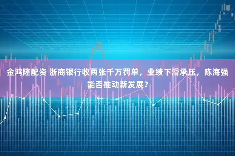 金鸿隆配资 浙商银行收两张千万罚单，业绩下滑承压，陈海强能否推动新发展？