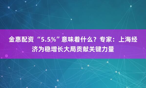 金惠配资 “5.5%”意味着什么？专家：上海经济为稳增长大局贡献关键力量