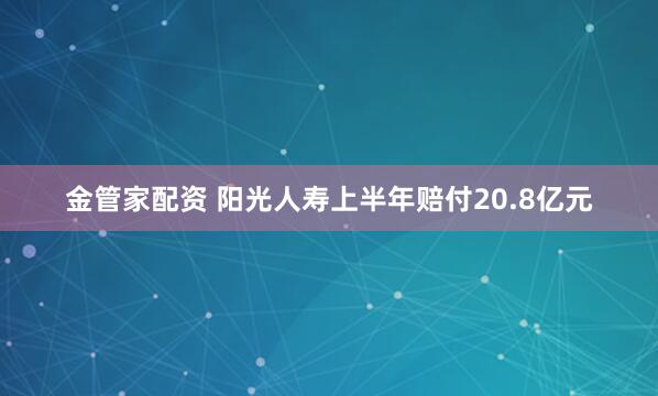 金管家配资 阳光人寿上半年赔付20.8亿元