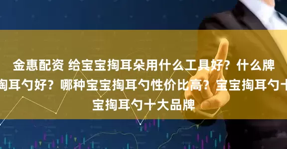 金惠配资 给宝宝掏耳朵用什么工具好？什么牌子宝宝掏耳勺好？哪种宝宝掏耳勺性价比高？宝宝掏耳勺十大品牌