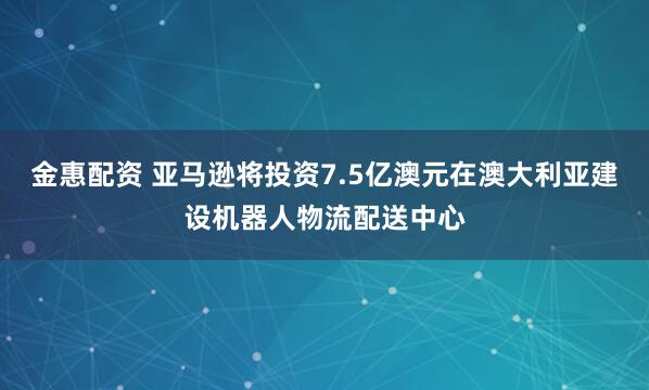 金惠配资 亚马逊将投资7.5亿澳元在澳大利亚建设机器人物流配送中心