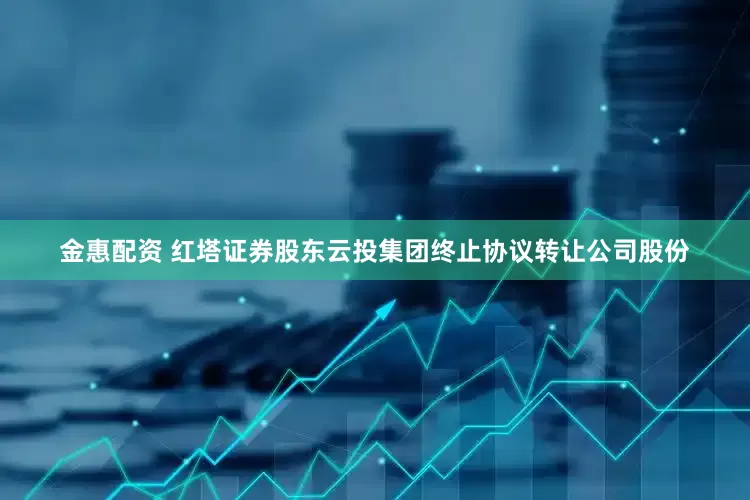 金惠配资 红塔证券股东云投集团终止协议转让公司股份