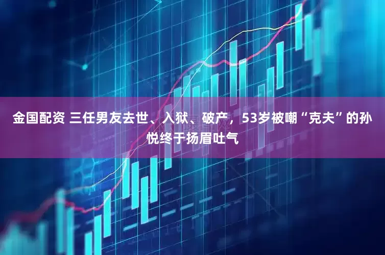金国配资 三任男友去世、入狱、破产，53岁被嘲“克夫”的孙悦终于扬眉吐气
