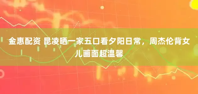 金惠配资 昆凌晒一家五口看夕阳日常，周杰伦背女儿画面超温馨