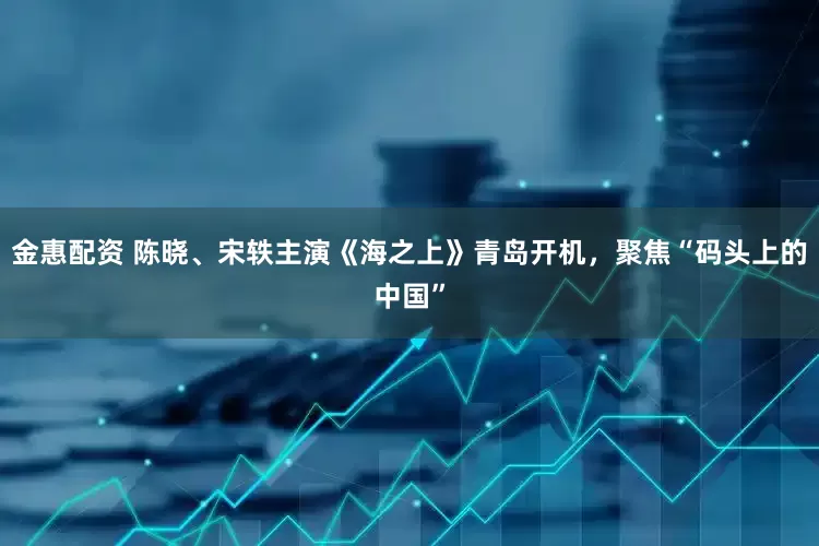 金惠配资 陈晓、宋轶主演《海之上》青岛开机，聚焦“码头上的中国”
