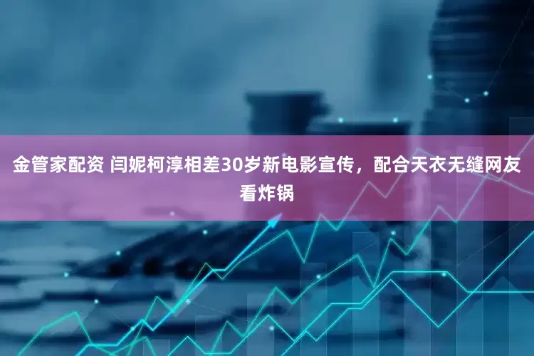 金管家配资 闫妮柯淳相差30岁新电影宣传，配合天衣无缝网友看炸锅